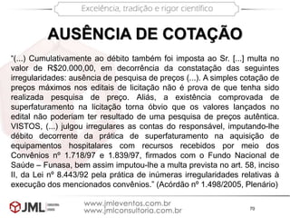 70
AUSÊNCIA DE COTAÇÃO
“(...) Cumulativamente ao débito também foi imposta ao Sr. [...] multa no
valor de R$20.000,00, em decorrência da constatação das seguintes
irregularidades: ausência de pesquisa de preços (...). A simples cotação de
preços máximos nos editais de licitação não é prova de que tenha sido
realizada pesquisa de preço. Aliás, a existência comprovada de
superfaturamento na licitação torna óbvio que os valores lançados no
edital não poderiam ter resultado de uma pesquisa de preços autêntica.
VISTOS, (...) julgou irregulares as contas do responsável, imputando-lhe
débito decorrente da prática de superfaturamento na aquisição de
equipamentos hospitalares com recursos recebidos por meio dos
Convênios nº 1.718/97 e 1.839/97, firmados com o Fundo Nacional de
Saúde – Funasa, bem assim imputou-lhe a multa prevista no art. 58, inciso
II, da Lei nº 8.443/92 pela prática de inúmeras irregularidades relativas à
execução dos mencionados convênios.” (Acórdão nº 1.498/2005, Plenário)
 