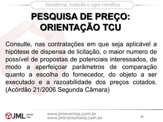 73
PESQUISA DE PREÇO:
ORIENTAÇÃO TCU
Consulte, nas contratações em que seja aplicável a
hipótese de dispensa de licitação, o maior numero de
possível de propostas de potenciais interessados, de
modo a aperfeiçoar parâmetros de comparação
quanto a escolha do fornecedor, do objeto a ser
executado e a razoabilidade dos preços cotados.
(Acórdão 21/2006 Segunda Câmara)
 