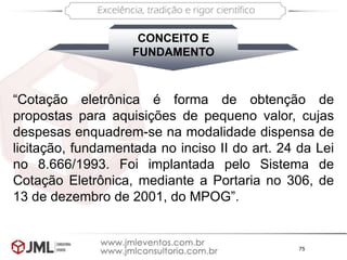 75
CONCEITO E
FUNDAMENTO
“Cotação eletrônica é forma de obtenção de
propostas para aquisições de pequeno valor, cujas
despesas enquadrem-se na modalidade dispensa de
licitação, fundamentada no inciso II do art. 24 da Lei
no 8.666/1993. Foi implantada pelo Sistema de
Cotação Eletrônica, mediante a Portaria no 306, de
13 de dezembro de 2001, do MPOG”.
 