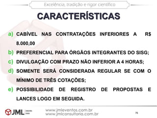 76
a) CABÍVEL NAS CONTRATAÇÕES INFERIORES A R$
8.000,00
b) PREFERENCIAL PARA ÓRGÃOS INTEGRANTES DO SISG;
c) DIVULGAÇÃO COM PRAZO NÃO INFERIOR A 4 HORAS;
d) SOMENTE SERÁ CONSIDERADA REGULAR SE COM O
MÍNIMO DE TRÊS COTAÇÕES;
e) POSSIBILIDADE DE REGISTRO DE PROPOSTAS E
LANCES LOGO EM SEGUIDA.
CARACTERÍSTICAS
 