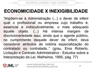 77
ECONOMICIDADE X INEXIGIBILIDADE
“Impõem-se à Administração (...) o dever de inferir
qual o profissional ou empresa cujo trabalho é,
essencial e indiscutivelmente, o mais adequado
àquele objeto. (...) Há intensa margem de
discricionariedade aqui, ainda que o agente público,
no cumprimento daquele dever de inferir, deva
considerar atributos de notória especialização do
contratado ou contratada..” (grau, Eros Roberto,
Licitação e Contrato Administrativo - Estudos sobre a
Interpretação da Lei. Malheiros, 1995, pág. 77)
 