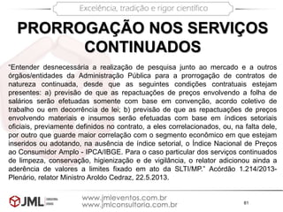 81
PRORROGAÇÃO NOS SERVIÇOS
CONTINUADOS
“Entender desnecessária a realização de pesquisa junto ao mercado e a outros
órgãos/entidades da Administração Pública para a prorrogação de contratos de
natureza continuada, desde que as seguintes condições contratuais estejam
presentes: a) previsão de que as repactuações de preços envolvendo a folha de
salários serão efetuadas somente com base em convenção, acordo coletivo de
trabalho ou em decorrência de lei; b) previsão de que as repactuações de preços
envolvendo materiais e insumos serão efetuadas com base em índices setoriais
oficiais, previamente definidos no contrato, a eles correlacionados, ou, na falta dele,
por outro que guarde maior correlação com o segmento econômico em que estejam
inseridos ou adotando, na ausência de índice setorial, o Índice Nacional de Preços
ao Consumidor Amplo - IPCA/IBGE. Para o caso particular dos serviços continuados
de limpeza, conservação, higienização e de vigilância, o relator adicionou ainda a
aderência de valores a limites fixado em ato da SLTI/MP.” Acórdão 1.214/2013-
Plenário, relator Ministro Aroldo Cedraz, 22.5.2013.
 