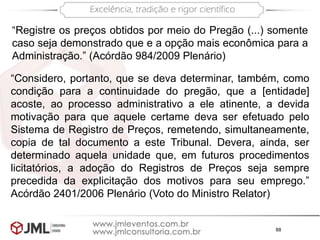 88
“Registre os preços obtidos por meio do Pregão (...) somente
caso seja demonstrado que e a opção mais econômica para a
Administração.” (Acórdão 984/2009 Plenário)
“Considero, portanto, que se deva determinar, também, como
condição para a continuidade do pregão, que a [entidade]
acoste, ao processo administrativo a ele atinente, a devida
motivação para que aquele certame deva ser efetuado pelo
Sistema de Registro de Preços, remetendo, simultaneamente,
copia de tal documento a este Tribunal. Devera, ainda, ser
determinado aquela unidade que, em futuros procedimentos
licitatórios, a adoção do Registros de Preços seja sempre
precedida da explicitação dos motivos para seu emprego.”
Acórdão 2401/2006 Plenário (Voto do Ministro Relator)
 