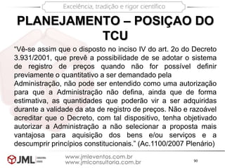 90
PLANEJAMENTO – POSIÇAO DO
TCU
“Vê-se assim que o disposto no inciso IV do art. 2o do Decreto
3.931/2001, que prevê a possibilidade de se adotar o sistema
de registro de preços quando não for possível definir
previamente o quantitativo a ser demandado pela
Administração, não pode ser entendido como uma autorização
para que a Administração não defina, ainda que de forma
estimativa, as quantidades que poderão vir a ser adquiridas
durante a validade da ata de registro de preços. Não e razoável
acreditar que o Decreto, com tal dispositivo, tenha objetivado
autorizar a Administração a não selecionar a proposta mais
vantajosa para aquisição dos bens e/ou serviços e a
descumprir princípios constitucionais.” (Ac.1100/2007 Plenário)
 