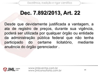 91
Dec. 7.892/2013, Art. 22
Desde que devidamente justificada a vantagem, a
ata de registro de preços, durante sua vigência,
poderá ser utilizada por qualquer órgão ou entidade
da administração pública federal que não tenha
participado do certame licitatório, mediante
anuência do órgão gerenciador .
 