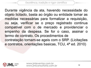 92
Durante vigência da ata, havendo necessidade do
objeto licitado, basta ao órgão ou entidade tomar as
medidas necessárias para formalizar a requisição,
ou seja, verificar se o preço registrado continua
compatível com o de mercado e providenciar o
empenho da despesa. Se for o caso, assinar o
termo de contrato. Os procedimentos de
contratação tornam-se ageis com o SRP. (Licitações
e contratos, orientações basicas, TCU, 4ª ed. 2010)
 