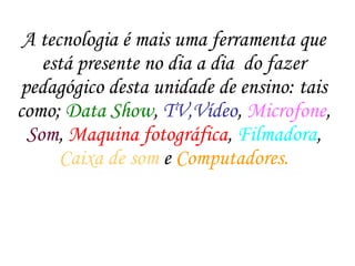 A tecnologia é mais uma ferramenta que está presente no dia a dia  do fazer pedagógico desta unidade de ensino: tais como;  Data Show ,  TV,Vídeo ,  Microfone ,  Som ,  Maquina fotográfica ,  Filmadora ,  Caixa de som  e  Computadores. 