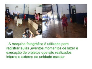 A maquina fotográfica é utilizada para registrar:aulas ,eventos,momentos de lazer e execução de projetos que são realizados interno e externo da unidade escolar . 