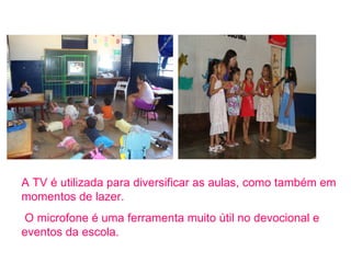 A TV é utilizada para diversificar as aulas, como também em momentos de lazer. O microfone é uma ferramenta muito útil no devocional e eventos da escola. 