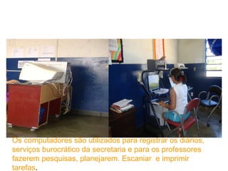 Os computadores são utilizados para registrar os diários, serviços burocrático da secretaria e para os professores fazerem pesquisas, planejarem. Escaniar  e imprimir  tarefas . 
