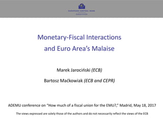 1
Monetary-Fiscal Interactions
and Euro Area’s Malaise
Marek Jarociński (ECB)
Bartosz Maćkowiak (ECB and CEPR)
ADEMU conference on “How much of a fiscal union for the EMU?,” Madrid, May 18, 2017
The views expressed are solely those of the authors and do not necessarily reflect the views of the ECB
 