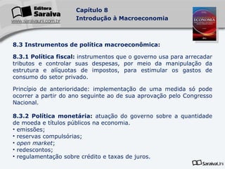 8.3 Instrumentos de política macroeconômica: 8.3.1 Política fiscal:  instrumentos que o governo usa para arrecadar tributos e controlar suas despesas, por meio da manipulação da estrutura e alíquotas de impostos, para estimular os gastos de consumo do setor privado. Princípio de anterioridade: implementação de uma medida só pode ocorrer a partir do ano seguinte ao de sua aprovação pelo Congresso Nacional. 8.3.2 Política monetária:  atuação do governo sobre a quantidade de moeda e títulos públicos na economia. emissões; reservas compulsórias; open market ; redescontos; regulamentação sobre crédito e taxas de juros .   