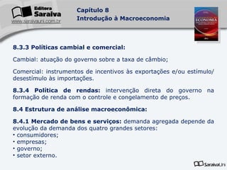 8.3.3 Políticas cambial e comercial: Cambial: atuação do governo sobre a taxa de câmbio; Comercial: instrumentos de incentivos às exportações e/ou estímulo/desestímulo às importações. 8.3.4 Política de rendas:  intervenção direta do governo na formação de renda com o controle e congelamento de preços. 8.4 Estrutura de análise macroeconômica: 8.4.1 Mercado de bens e serviços:  demanda agregada depende da evolução da demanda dos quatro grandes setores: consumidores; empresas; governo; setor externo.   