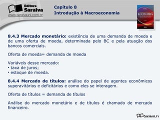 8.4.3 Mercado monetário:  existência de uma demanda de moeda e de uma oferta de moeda, determinada pelo BC e pela atuação dos bancos comerciais. Oferta de moeda= demanda de moeda Variáveis desse mercado: taxa de juros; estoque de moeda. 8.4.4 Mercado de títulos:  análise do papel de agentes econômicos superavitários e deficitários e como eles se interagem. Oferta de títulos = demanda de títulos Análise do mercado monetário e de títulos é chamado de mercado financeiro. 