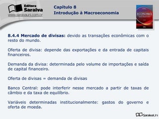 8.4.4 Mercado de divisas:  devido as transações econômicas com o resto do mundo. Oferta de divisa: depende das exportações e da entrada de capitais financeiros. Demanda da divisa: determinada pelo volume de importações e saída de capital financeiro. Oferta de divisas = demanda de divisas Banco Central: pode interferir nesse mercado a partir de taxas de câmbio e da taxa de equilíbrio. Variáveis determinadas institucionalmente: gastos do governo e oferta de moeda. 