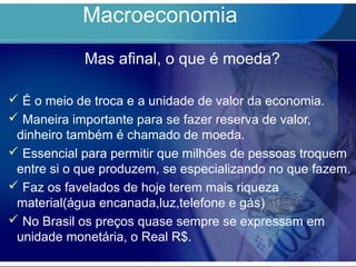 Macroeconomia
Mas afinal, o que é moeda?
 É o meio de troca e a unidade de valor da economia.
 Maneira importante para se fazer reserva de valor,
dinheiro também é chamado de moeda.
 Essencial para permitir que milhões de pessoas troquem
entre si o que produzem, se especializando no que fazem.
 Faz os favelados de hoje terem mais riqueza
material(água encanada,luz,telefone e gás)
 No Brasil os preços quase sempre se expressam em
unidade monetária, o Real R$.
 