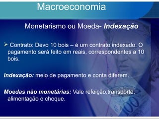 Macroeconomia
Monetarismo ou Moeda- Indexação
 Contrato: Devo 10 bois – é um contrato indexado. O
pagamento será feito em reais, correspondentes a 10
bois.
Indexação: meio de pagamento e conta diferem.
Moedas não monetárias: Vale refeição,transporte,
alimentação e cheque.
 