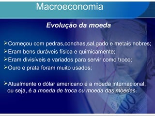 Macroeconomia
Evolução da moeda
Começou com pedras,conchas,sal,gado e metais nobres;
Eram bens duráveis física e quimicamente;
Eram divisíveis e variados para servir como troco;
Ouro e prata foram muito usados;
Atualmente o dólar americano é a moeda internacional,
ou seja, é a moeda de troca ou moeda das moedas.
 