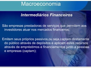 Macroeconomia
Intermediários Financeiros
São empresas prestadoras de serviços que permitem aos
investidores atuar nos mercados financeiros;
Emitem seus próprios passivos,ou seja,captam diretamente
do público através de depósitos e aplicam estes recursos
através de empréstimos e financiamentos junto a pessoas
e empresas (captam);
 