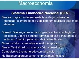 Macroeconomia
Sistema Financeiro Nacional (SFN)
Bancos: captam a determinada taxa de juros(taxa de
captação) e emprestam(ou aplicam em títulos) a taxa mais
elevada.
Spread: Diferença que o banco ganha entre a captação e
aplicação. Cobre os custos administrativos e tributários e
inclui um “prêmio” pelo risco de inadimplência;
Quanto maior o compulsório, maior o spread;
Banco Central reduz o compulsório, spread cai;
Compulsório é remunerado com juro nulo;
No Balanço aparece como “empréstimos”no ativo;
 
