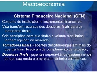 Macroeconomia
Sistema Financeiro Nacional (SFN)
Conjunto de instituições e instrumentos financeiros;
Visa transferir recursos dos doadores finais para os
tomadores finais;
Cria condições para que títulos e valores mobiliários
tenham liquidez no mercado;
Tomadores finais: (agentes deficitários)gastam mais do
que ganham. Precisam de complemento de terceiros;
Doadores finais: (agentes superavitários)gastam menos
do que sua renda e emprestam dinheiro aos bancos;
 