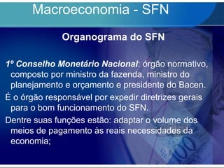 Macroeconomia - SFN
Organograma do SFN
1º Conselho Monetário Nacional: órgão normativo,
composto por ministro da fazenda, ministro do
planejamento e orçamento e presidente do Bacen.
É o órgão responsável por expedir diretrizes gerais
para o bom funcionamento do SFN.
Dentre suas funções estão: adaptar o volume dos
meios de pagamento às reais necessidades da
economia;
 