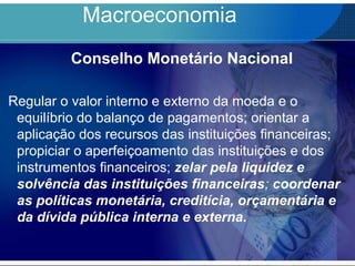 Macroeconomia
Conselho Monetário Nacional
Regular o valor interno e externo da moeda e o
equilíbrio do balanço de pagamentos; orientar a
aplicação dos recursos das instituições financeiras;
propiciar o aperfeiçoamento das instituições e dos
instrumentos financeiros; zelar pela liquidez e
solvência das instituições financeiras; coordenar
as políticas monetária, creditícia, orçamentária e
da dívida pública interna e externa.
 