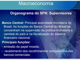 Macroeconomia
Organograma do SFN: Supervisores
Banco Central: Principal autoridade monetária do
Brasil. As funções do Banco Central do Brasil se
concentram na supervisão da política monetária e
cambial do país e na fiscalização do sistema
financeiro nacional.
Principais funções:
- emissão de papel moeda;
- recebimento dos recolhimentos compulsórios dos
bancos comerciais;
 