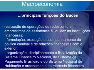 Macroeconomia
...principais funções do Bacen
- realização de operações de redesconto e
empréstimos de assistência à liquidez às instituições
financeiras;
- formulação, execução e acompanhamento da
política cambial e de relações financeiras com o
exterior;
- organização, disciplinamento e fiscalização do
Sistema Financeiro Nacional, do Sistema de
Pagamento Brasileiro e do Sistema Nacional de
Habitação e ordenamento do mercado financeiro.
 
