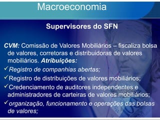 Macroeconomia
Supervisores do SFN
CVM: Comissão de Valores Mobiliários – fiscaliza bolsa
de valores, corretoras e distribuidoras de valores
mobiliários. Atribuições:
Registro de companhias abertas;
Registro de distribuições de valores mobiliários;
Credenciamento de auditores independentes e
administradores de carteiras de valores mobiliários;
organização, funcionamento e operações das bolsas
de valores;
 