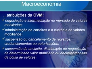 Macroeconomia
...atribuições da CVM:
negociação e intermediação no mercado de valores
mobiliários;
administração de carteiras e a custódia de valores
mobiliários;
suspensão ou cancelamento de registros,
credenciamentos ou autorizações;
suspensão de emissão, distribuição ou negociação
de determinado valor mobiliário ou decretar recesso
de bolsa de valores;
 