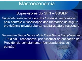 Macroeconomia
Supervisores do SFN – SUSEP
Superintendência de Seguros Privados: responsável
pelo controle e fiscalização dos mercados de seguro,
previdência privada aberta, capitalização e resseguro.
Superintendência Nacional de Previdência Complementar
– PREVIC, responsável por fiscalizar as entidades de
Previdência complementar fechada(fundos de
pensão)
 