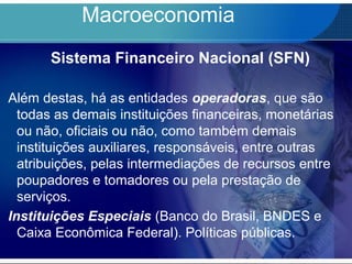 Macroeconomia
Sistema Financeiro Nacional (SFN)
Além destas, há as entidades operadoras, que são
todas as demais instituições financeiras, monetárias
ou não, oficiais ou não, como também demais
instituições auxiliares, responsáveis, entre outras
atribuições, pelas intermediações de recursos entre
poupadores e tomadores ou pela prestação de
serviços.
Instituições Especiais (Banco do Brasil, BNDES e
Caixa Econômica Federal). Políticas públicas.
 