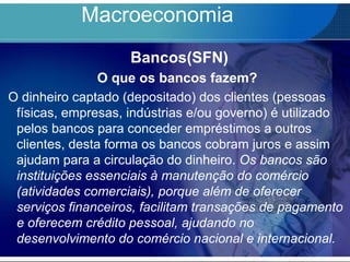 Macroeconomia
Bancos(SFN)
O que os bancos fazem?
O dinheiro captado (depositado) dos clientes (pessoas
físicas, empresas, indústrias e/ou governo) é utilizado
pelos bancos para conceder empréstimos a outros
clientes, desta forma os bancos cobram juros e assim
ajudam para a circulação do dinheiro. Os bancos são
instituições essenciais à manutenção do comércio
(atividades comerciais), porque além de oferecer
serviços financeiros, facilitam transações de pagamento
e oferecem crédito pessoal, ajudando no
desenvolvimento do comércio nacional e internacional.
 