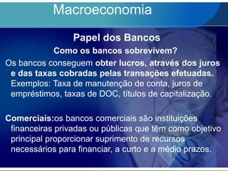 Macroeconomia
Papel dos Bancos
Como os bancos sobrevivem?
Os bancos conseguem obter lucros, através dos juros
e das taxas cobradas pelas transações efetuadas.
Exemplos: Taxa de manutenção de conta, juros de
empréstimos, taxas de DOC, títulos de capitalização.
Comerciais:os bancos comerciais são instituições
financeiras privadas ou públicas que têm como objetivo
principal proporcionar suprimento de recursos
necessários para financiar, a curto e a médio prazos.
 