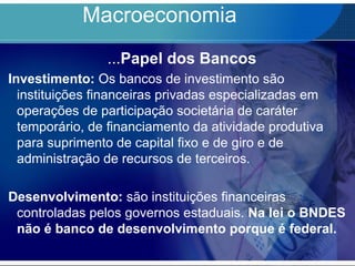 Macroeconomia
...Papel dos Bancos
Investimento: Os bancos de investimento são
instituições financeiras privadas especializadas em
operações de participação societária de caráter
temporário, de financiamento da atividade produtiva
para suprimento de capital fixo e de giro e de
administração de recursos de terceiros.
Desenvolvimento: são instituições financeiras
controladas pelos governos estaduais. Na lei o BNDES
não é banco de desenvolvimento porque é federal.
 