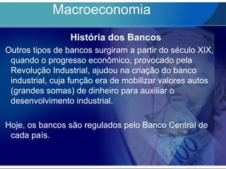 Macroeconomia
História dos Bancos
Outros tipos de bancos surgiram a partir do século XIX,
quando o progresso econômico, provocado pela
Revolução Industrial, ajudou na criação do banco
industrial, cuja função era de mobilizar valores autos
(grandes somas) de dinheiro para auxiliar o
desenvolvimento industrial.
Hoje, os bancos são regulados pelo Banco Central de
cada país.
 