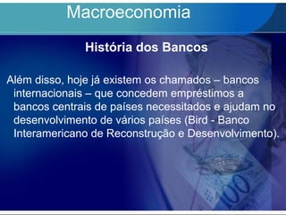 Macroeconomia
História dos Bancos
Além disso, hoje já existem os chamados – bancos
internacionais – que concedem empréstimos a
bancos centrais de países necessitados e ajudam no
desenvolvimento de vários países (Bird - Banco
Interamericano de Reconstrução e Desenvolvimento).
 