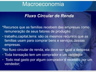 Macroeconomia
Fluxo Circular de Renda
*Recursos que as famílias recebem das empresas como
remuneração de seus fatores de produção:
- trabalho,capital,terra: são os mesmos recursos que as
famílias usam para comprar bens e serviços dessas
empresas.
*No fluxo circular de renda, ela deve ser igual a despesa;
- Toda transação tem um comprador e um vendedor
- Todo real gasto por algum comprador é recebido por um
vendedor;
 