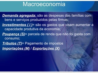 Macroeconomia
Demanda agregada: são as despesas das famílias com
bens e serviços produzidos pelas firmas;
Investimentos ( i )= são os gastos que visam aumentar a
capacidade produtiva da economia;
Poupança (S)= parcela de renda que não foi gasta com
consumo;
Tributos (T)= Pagamento de impostos
Importações (M) / Exportações (X)
 