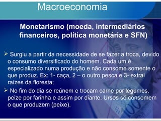 Macroeconomia
Monetarismo (moeda, intermediários
financeiros, política monetária e SFN)
 Surgiu a partir da necessidade de se fazer a troca, devido
o consumo diversificado do homem. Cada um é
especializado numa produção e não consome somente o
que produz. Ex: 1- caça, 2 – o outro pesca e 3- extrai
raízes da floresta;
 No fim do dia se reúnem e trocam carne por legumes,
peize por farinha e assim por diante. Ursos só consomem
o que produzem (peixe).
 