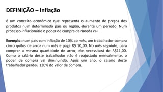 DEFINIÇÃO – Inflação
é um conceito econômico que representa o aumento de preços dos
produtos num determinado país ou região, durante um período. Num
processo inflacionário o poder de compra da moeda cai.
Exemplo: num país com inflação de 10% ao mês, um trabalhador compra
cinco quilos de arroz num mês e paga R$ 10,00. No mês seguinte, para
comprar a mesma quantidade de arroz, ele necessitará de R$11,00.
Como o salário deste trabalhador não é reajustado mensalmente, o
poder de compra vai diminuindo. Após um ano, o salário deste
trabalhador perdeu 120% do valor de compra.
 
