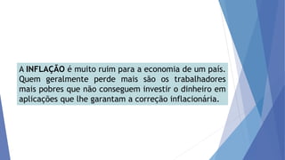 A INFLAÇÃO é muito ruim para a economia de um país.
Quem geralmente perde mais são os trabalhadores
mais pobres que não conseguem investir o dinheiro em
aplicações que lhe garantam a correção inflacionária.
 