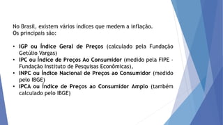 No Brasil, existem vários índices que medem a inflação.
Os principais são:
• IGP ou Índice Geral de Preços (calculado pela Fundação
Getúlio Vargas)
• IPC ou Índice de Preços Ao Consumidor (medido pela FIPE -
Fundação Instituto de Pesquisas Econômicas),
• INPC ou Índice Nacional de Preços ao Consumidor (medido
pelo IBGE)
• IPCA ou Índice de Preços ao Consumidor Amplo (também
calculado pelo IBGE)
 