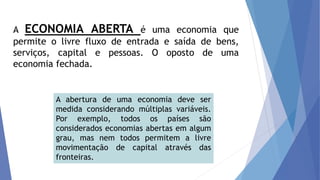 A ECONOMIA ABERTA é uma economia que
permite o livre fluxo de entrada e saída de bens,
serviços, capital e pessoas. O oposto de uma
economia fechada.
A abertura de uma economia deve ser
medida considerando múltiplas variáveis.
Por exemplo, todos os países são
considerados economias abertas em algum
grau, mas nem todos permitem a livre
movimentação de capital através das
fronteiras.
 