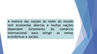 A maioria das nações ao redor do mundo
tem economias abertas e muitas nações
dependem fortemente do comércio
internacional para atingir as metas
econômicas e sociais.
 