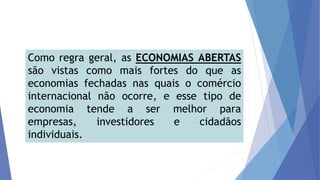 Como regra geral, as ECONOMIAS ABERTAS
são vistas como mais fortes do que as
economias fechadas nas quais o comércio
internacional não ocorre, e esse tipo de
economia tende a ser melhor para
empresas, investidores e cidadãos
individuais.
 