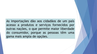 As importações dão aos cidadãos de um país
acesso a produtos e serviços fornecidos por
outras nações, o que permite maior liberdade
do consumidor, porque as pessoas têm uma
gama mais ampla de opções.
 