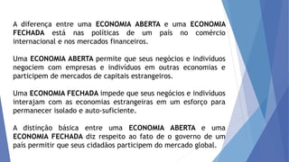 A diferença entre uma ECONOMIA ABERTA e uma ECONOMIA
FECHADA está nas políticas de um país no comércio
internacional e nos mercados financeiros.
Uma ECONOMIA ABERTA permite que seus negócios e indivíduos
negociem com empresas e indivíduos em outras economias e
participem de mercados de capitais estrangeiros.
Uma ECONOMIA FECHADA impede que seus negócios e indivíduos
interajam com as economias estrangeiras em um esforço para
permanecer isolado e auto-suficiente.
A distinção básica entre uma ECONOMIA ABERTA e uma
ECONOMIA FECHADA diz respeito ao fato de o governo de um
país permitir que seus cidadãos participem do mercado global.
 