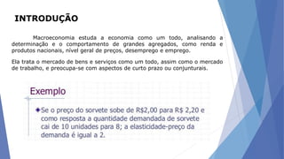 INTRODUÇÃO
Macroeconomia estuda a economia como um todo, analisando a
determinação e o comportamento de grandes agregados, como renda e
produtos nacionais, nível geral de preços, desemprego e emprego.
Ela trata o mercado de bens e serviços como um todo, assim como o mercado
de trabalho, e preocupa-se com aspectos de curto prazo ou conjunturais.
 